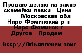 Продаю/делаю на заказ скамейки/лавки › Цена ­ 6 000 - Московская обл., Наро-Фоминский р-н, Наро-Фоминск г. Другое » Продам   